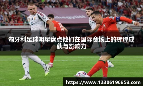 匈牙利足球明星盘点他们在国际赛场上的辉煌成就与影响力